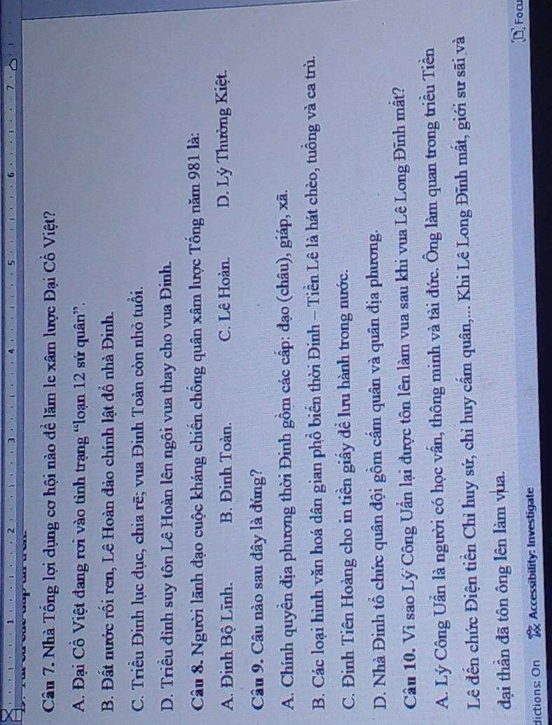 1
2
5
Câu 7. Nhà Tổng lợi dụng cơ hội nào đề lăm le xâm lược Đại Cồ Việt?
A. Đại Cổ Việt đang rơi vào tình trạng “loạn 12 sứ quân”.
B. Đất nước rối ren, Lê Hoàn đảo chính lật đổ nhà Đinh.
C. Triều Đinh lục đục, chia rẽ; vua Đinh Toàn còn nhỏ tuổi.
D. Triều đình suy tôn Lê Hoàn lên ngôi vua thay cho vua Đinh.
Câu 8. Người lãnh đạo cuộc kháng chiến chống quân xâm lược Tổng năm 981 là:
A. Đinh Bộ Lĩnh. B. Đinh Toàn. C. Lê Hoàn. D. Lý Thường Kiệt.
Câu 9. Câu nào sau đây là đúng?
A. Chính quyền địa phương thời Đinh gồm các cấp: đạo (châu), giáp, xã.
B. Các loại hình văn hoá dân gian phồ biến thời Đinh - Tiền Lê là hát chèo, tuồng và ca trù.
C. Đinh Tiên Hoàng cho in tiền giấy đề lưu hành trong nước.
D. Nhà Đinh tổ chức quân đội gồm cấm quân và quân địa phương.
Câu 10. Vì sao Lý Công Uần lại được tôn lên làm vua sau khi vua Lê Long Đĩnh mất?
A. Lý Công Uần là người có học vấn, thông minh và tài đức. Ông làm quan trong triều Tiền
Lê đến chức Điện tiền Chỉ huy sứ, chỉ huy cấm quân,... Khi Lê Long Đĩnh mất, giới sư sãi và
đại thần đã tôn ông lên làm vua.
dictions: On Accessibility: Investigate Focu