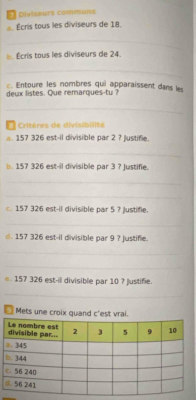 Diviseurs communs 
Écris tous les diviseurs de 18. 
_ 
b. Écris tous les diviseurs de 24. 
_ 
Entoure les nombres qui apparaissent dans les 
deux listes. Que remarques-tu ? 
_ 
E Critères de divisibilité 
a. 157 326 est-il divisible par 2 ? Justifie. 
_ 
b. 157 326 est-il divisible par 3 ? Justifie. 
_ 
_ 
c. 157 326 est-il divisible par 5 ? Justifie. 
_ 
d. 157 326 est-il divisible par 9 ? Justifie. 
_ 
_ 
e 157 326 est-il divisible par 10 ? Justifie. 
_ 
9 Mets une croix quand c'est vrai.