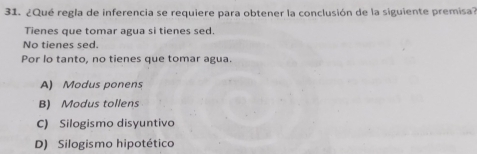 ¿Qué regla de inferencia se requiere para obtener la conclusión de la siguiente premisa?
Tienes que tomar agua si tienes sed.
No tienes sed.
Por lo tanto, no tienes que tomar agua.
A) Modus ponens
B) Modus tollens
C) Silogismo disyuntivo
D) Silogismo hipotético