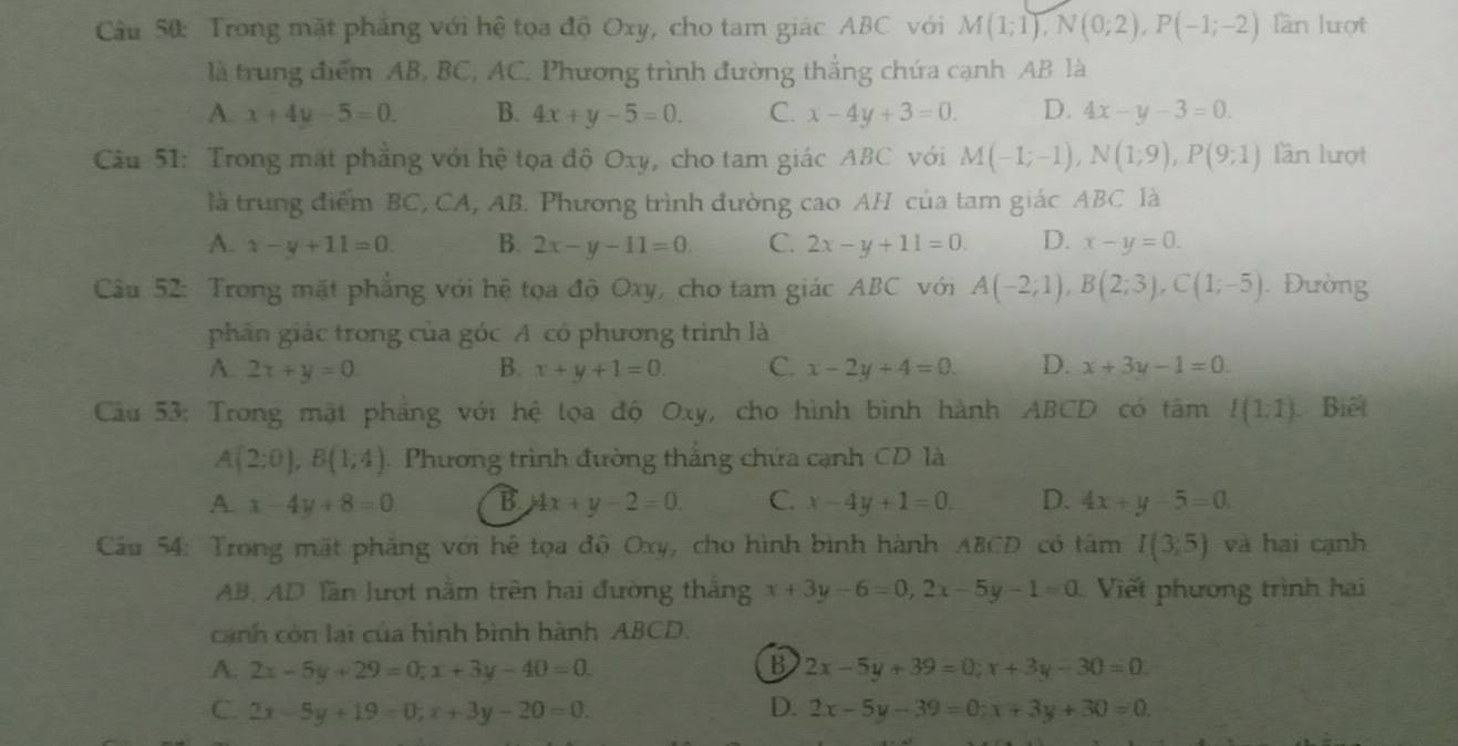 Trong mặt phẳng với hệ tọa độ Oxy, cho tam giác ABC với M(1;1),N(0;2),P(-1;-2) làn lượt
là trung điểm AB, BC, AC. Phương trình đường thắng chứa cạnh AB là
A. x+4y-5=0. B. 4x+y-5=0. C. x-4y+3=0. D. 4x-y-3=0.
Cầu 51: Trong mặt phẳng với hệ tọa độ Oxy, cho tam giác ABC với M(-1;-1),N(1;9),P(9;1) lần lượt
là trung điểm BC, CA, AB. Phương trình đường cao AH của tam giác ABC là
A. x-y+11=0 B. 2x-y-11=0 C. 2x-y+11=0. D. x-y=0.
Câu 52: Trong mặt phẳng với hệ tọa độ Oxy, cho tam giác ABC với A(-2;1),B(2;3),C(1;-5). Đường
phân giác trong của góc A có phương trình là
A. 2x+y=0 B. x+y+1=0. C. x-2y+4=0. D. x+3y-1=0.
Câu 53: Trong mặt pháng với hệ lọa độ Oxy, cho hình bình hành ABCD có tâm I(1;1) Biết
A(2:0),B(1,4) Phương trình đường thắng chứa cạnh CD là
a -x-4y+8=0 B 4x+y-2=0. C. x-4y+1=0 D. 4x+y-5=0.
Cầu 54: Trong mặt phăng với hệ tọa độ Oxy, cho hình bình hành ABCD có tâm I(3;5) và hai cạnh
AB, AD lần lượt nằm trên hai đường thắng x+3y-6=0,2x-5y-1=0 Viết phương trình hai
cảnh còn lại của hình bình hành ABCD.
B
A. 2x-5y+29=0;x+3y-40=0. 2x-5y+39=0;x+3y-30=0.
C. 2x-5y+19=0;x+3y-20=0. D. 2x-5y-39=0;x+3y+30=0.