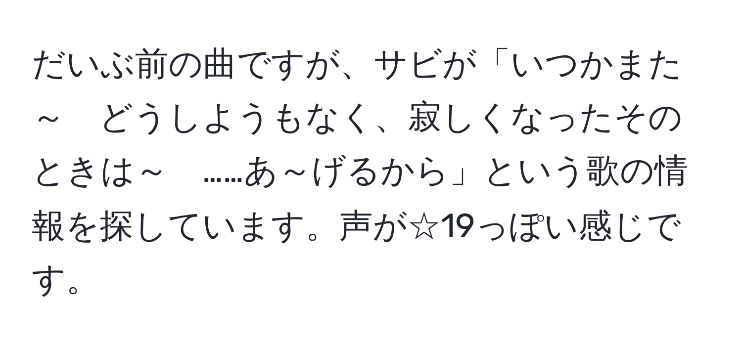 だいぶ前の曲ですが、サビが「いつかまた～　どうしようもなく、寂しくなったそのときは～　……あ～げるから」という歌の情報を探しています。声が☆19っぽい感じです。