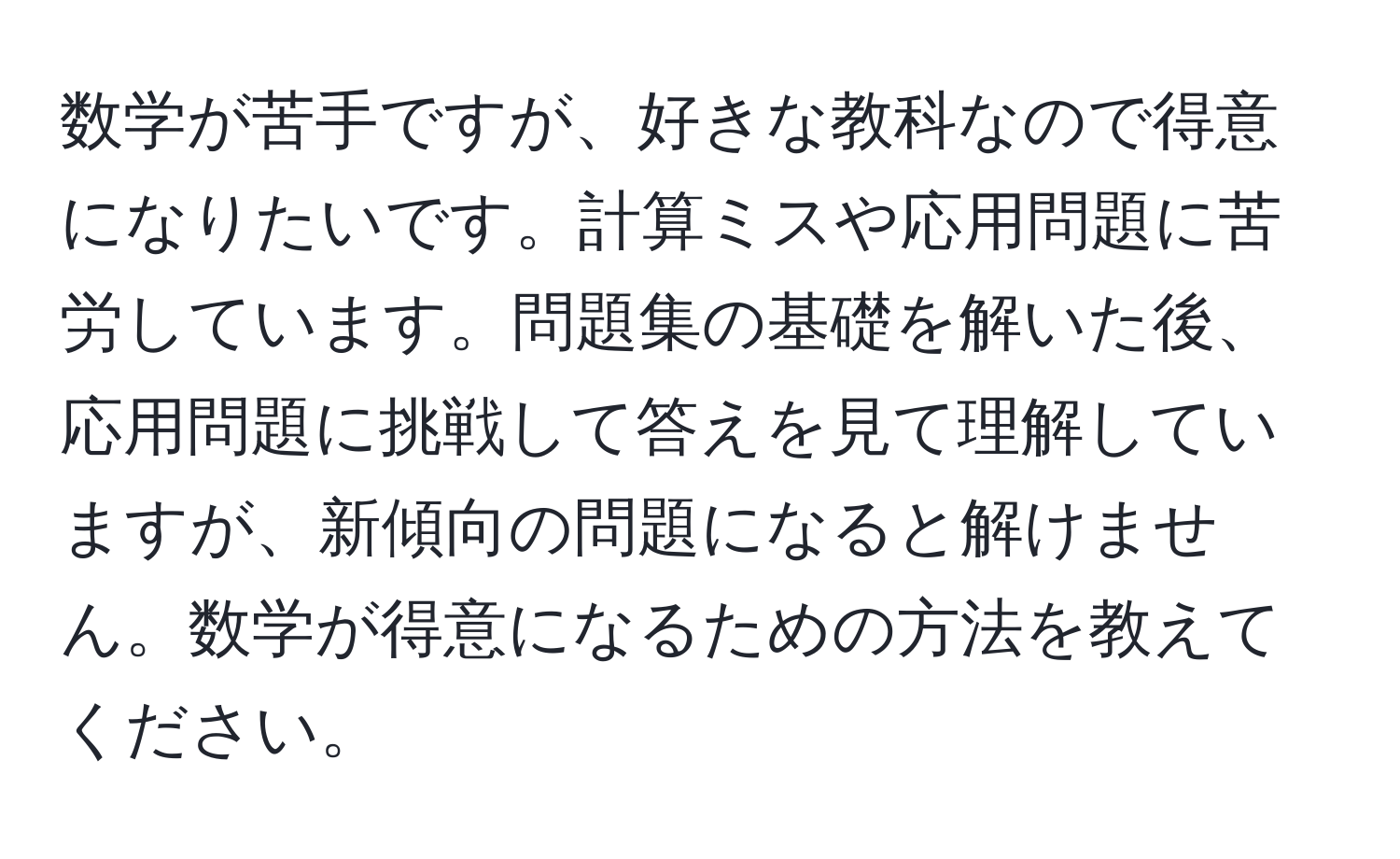 数学が苦手ですが、好きな教科なので得意になりたいです。計算ミスや応用問題に苦労しています。問題集の基礎を解いた後、応用問題に挑戦して答えを見て理解していますが、新傾向の問題になると解けません。数学が得意になるための方法を教えてください。