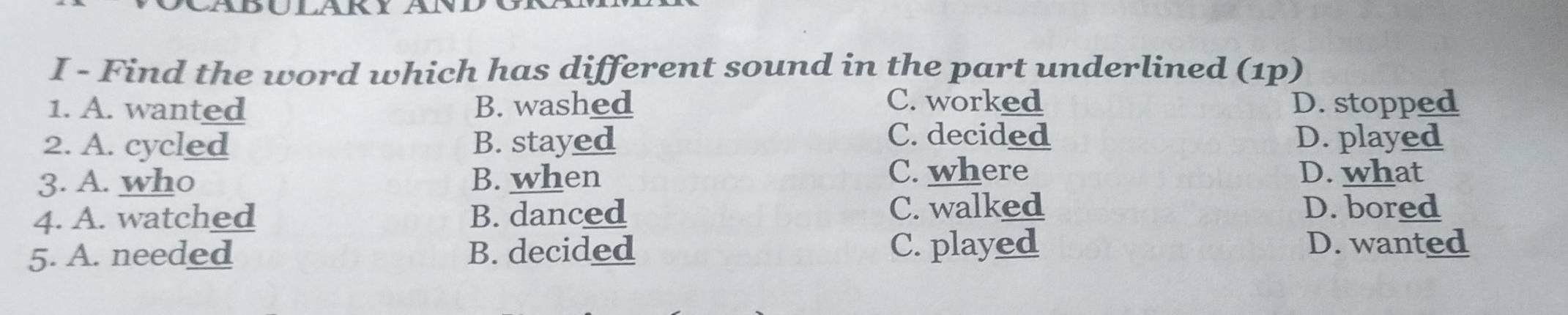 Find the word which has different sound in the part underlined (1p)
1. A. wanted B. washed C. worked D. stopped
C. decided
2. A. cycled B. stayed D. played
C. where
3. A. who B. when D. what
4. A. watched B. danced C. walked D. bored
5. A. needed B. decided C. played D. wanted