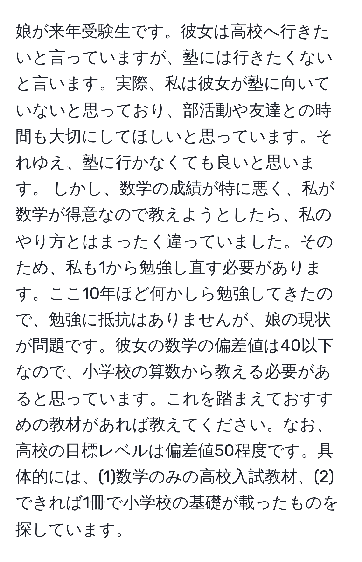 娘が来年受験生です。彼女は高校へ行きたいと言っていますが、塾には行きたくないと言います。実際、私は彼女が塾に向いていないと思っており、部活動や友達との時間も大切にしてほしいと思っています。それゆえ、塾に行かなくても良いと思います。 しかし、数学の成績が特に悪く、私が数学が得意なので教えようとしたら、私のやり方とはまったく違っていました。そのため、私も1から勉強し直す必要があります。ここ10年ほど何かしら勉強してきたので、勉強に抵抗はありませんが、娘の現状が問題です。彼女の数学の偏差値は40以下なので、小学校の算数から教える必要があると思っています。これを踏まえておすすめの教材があれば教えてください。なお、高校の目標レベルは偏差値50程度です。具体的には、(1)数学のみの高校入試教材、(2)できれば1冊で小学校の基礎が載ったものを探しています。