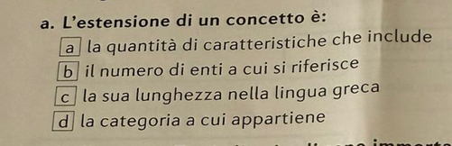 L'estensione di un concetto è:
a la quantità di caratteristiche che include
b il numero di enti a cui si riferisce
c la sua lunghezza nella lingua greca
d la categoria a cui appartiene