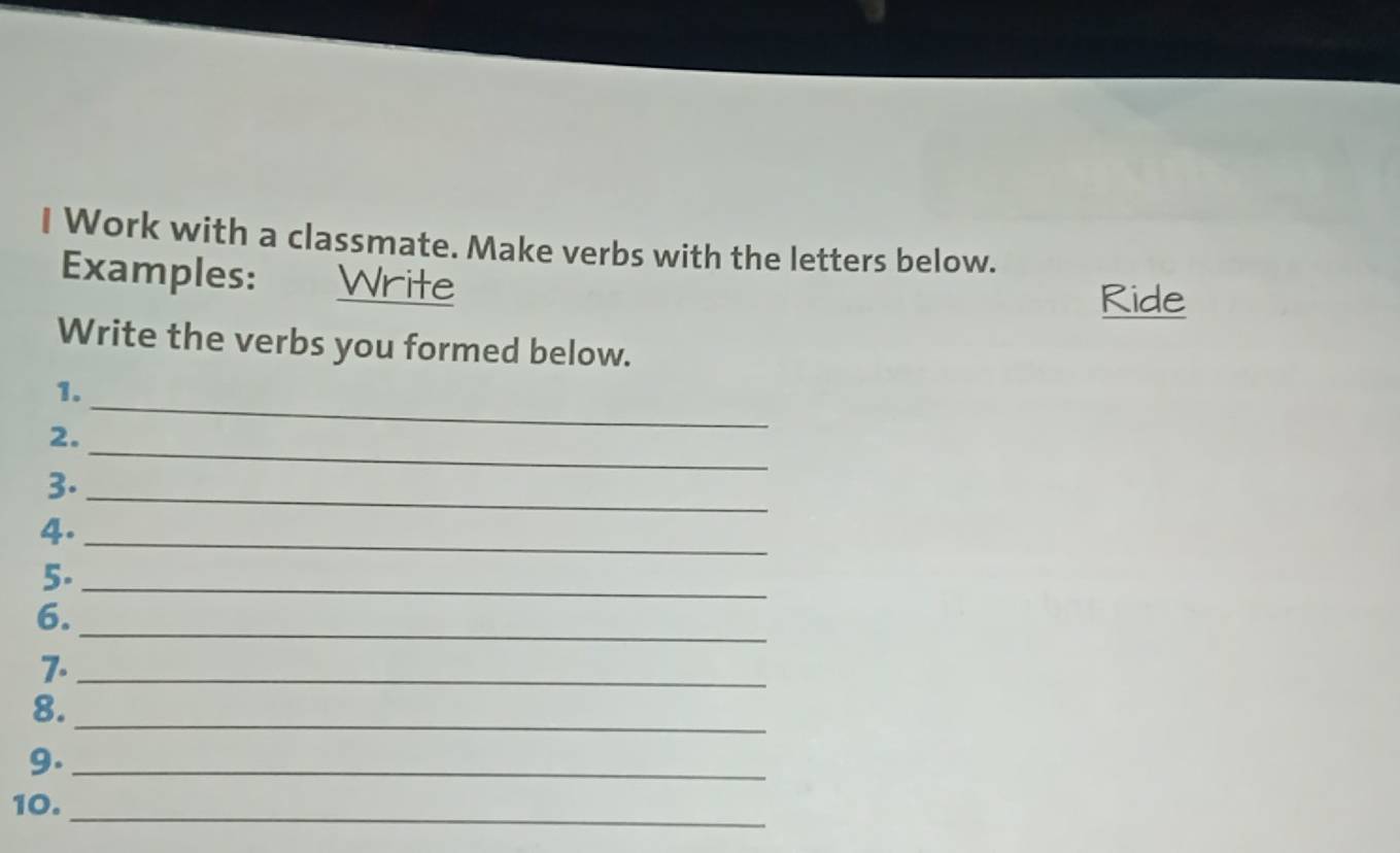 Work with a classmate. Make verbs with the letters below. 
Examples: Write 
Ride 
Write the verbs you formed below. 
_ 
1. 
_ 
2. 
3._ 
4._ 
5._ 
_ 
6. 
7._ 
8._ 
9._ 
10. 
_