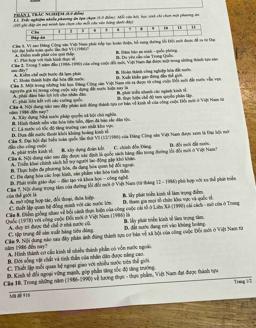 PHÀN I. TRÁC NGHIỆM (8.0 điểm)
I.I. Trắc nghiệm nhiều phương án lựa chọn (6.0 điểm): Mỗi câu hỏi, học sinh chi chọn một phương án.
họn cho mỗi câu vào bảng dưới đây)
Câu 1. Vì sao Đảng Cộng sản Việt Nam phải tiếp tục hoàn thiện, bổ sung đường lối Đổi 
hội đại biểu toàn quốc lần thứ VI (1986) ?
A. Điểm xuất phát còn quá thấp. B. Đảm bảo an ninh - quốc phòng.
C. Phù hợp với tình hình thực tế. D. Do yêu cầu của Trung Quốc.
Câu 2. Trong 5 năm đầu (1986-1990) của công cuộc đổi mới, Việt Nam đạt được một trong những thành tựu nào
sau đây?
A. Kiềm chế một bước đà lạm phát. B. Hoàn thành công nghiệp hóa đất nước.
C. Hoàn thành hiện đại hóa đất nước. D. Xuất khẩu gạo đứng đầu thế giới.
Câu 3. Một trong những bài học Đảng Cộng sản Việt Nam rút ra được từ công cuộc Đối mới đất nước vẫn vẹn
nguyên giá trị trong công cuộc xây dựng đất nước hiện nay là
A. phải đảm bảo lợi ích cho nhân dân. B. phát triển nhanh các ngành kinh tế.
C. phải liên kết với các cường quốc. D. thực hiện chế độ tam quyền phân lập.
Câu 4. Nội dung nào sau đây phản ánh đúng thành tựu cơ bản về kinh tế của công cuộc Đồi mới ở Việt Nam từ
năm 1986 đến nay?
A. Xây dựng Nhà nước pháp quyền xã hội chủ nghĩa.
B. Hình thành nền văn hóa tiên tiến, đậm đà bản sắc dân tộc.
C. Là nước có tốc độ tăng trưởng cao nhất khu vực.
D. Đưa đất nước thoát khỏi khủng hoảng kinh tế.
Câu 5. Đại hội đại biểu toàn quốc lần thứ VI (12/1986) của Đảng Cộng sản Việt Nam được xem là Đại hội mở
đầu cho công cuộc
A. phát triển kinh tế. B. xây dựng đoàn kết. C. chỉnh đốn Đảng. D. đồi mới đất nước.
Câu 6. Nội dung nào sau đây được xác định là quốc sách hàng đầu trong đường lối đổi mới ở Việt Nam?
A. Triển khai chính sách hỗ trợ người lao động gặp khó khăn.
B. Thực hiện đa phương hóa, đa dạng hóa quan hệ đối ngoại.
C. Đa dạng hóa các loại hình, sản phầm văn hóa tinh thần.
D. Phát triển giáo dục - đào tạo và khoa học - công nghệ.
Câu 7. Nội dung trọng tâm của đường lối đổi mới ở Việt Nam (từ tháng 12 - 1986) phù hợp với xu thế phát triển
của thế giới là
A. mở rộng hợp tác, đối thoại, thỏa hiệp. B. lấy phát triển kinh tế làm trọng điểm.
C. thiết lập quan hệ đồng minh với các nước lớn. D. tham gia mọi tổ chức khu vực và quốc tế.
Câu 8. Điểm giống nhau về bối cảnh thực hiện của công cuộc cải tổ ở Liên Xô (1990) cải cách - mở cửa ở Trung
Quốc (1978) với công cuộc Đổi mới ở Việt Nam (1986) là
A. duy trì được thể chế ở nhà nước cũ. B. lấy phát triển kinh tế làm trọng tâm.
C. tập trung đề sản xuất hàng tiêu dùng. D. đất nước đang rơi vào khủng hoảng.
Câu 9. Nội dung nào sau đây phản ánh đúng thành tựu cơ bản về xã hội của công cuộc Đồi mới ở Việt Nam từ
năm 1986 đến nay?
A. Hình thành cơ cấu kinh tế nhiều thành phần có vốn nước ngoài.
B. Đời sống vật chất và tinh thần của nhân dân được nâng cao.
C. Thiết lập mối quan hệ ngoại giao với nhiều nước trên thế giới.
D. Kinh tế đối ngoại vững mạnh, góp phần tăng tốc độ tăng trưởng.
Câu 10. Trong những năm (1986-1990) về lương thực - thực phẩm, Việt Nam đạt được thành tựu
Mã đề 916 Trang 1/2