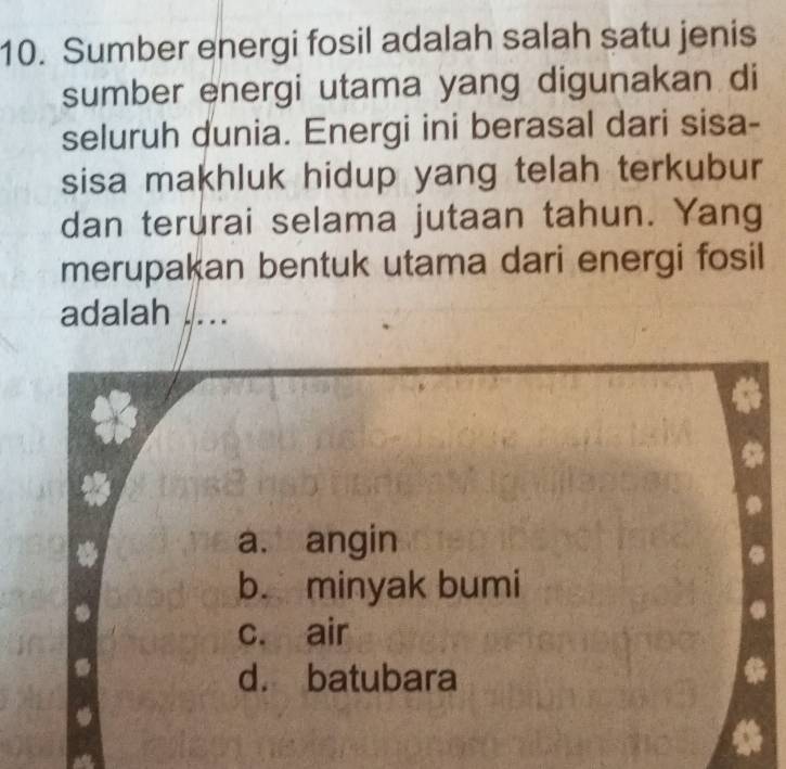 Sumber energi fosil adalah salah satu jenis
sumber energi utama yang digunakan di
seluruh dunia. Energi ini berasal dari sisa-
sisa makhluk hidup yang telah terkubur
dan terurai selama jutaan tahun. Yang
merupakan bentuk utama dari energi fosil
adalah ....
a. angin
b. minyak bumi
c. air
d. batubara