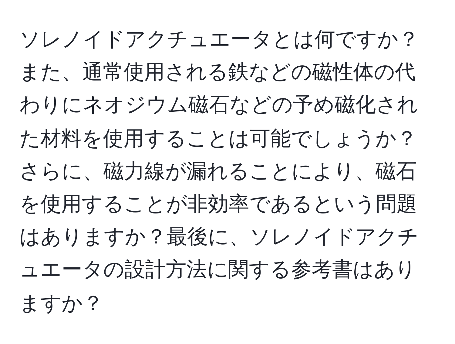 ソレノイドアクチュエータとは何ですか？また、通常使用される鉄などの磁性体の代わりにネオジウム磁石などの予め磁化された材料を使用することは可能でしょうか？さらに、磁力線が漏れることにより、磁石を使用することが非効率であるという問題はありますか？最後に、ソレノイドアクチュエータの設計方法に関する参考書はありますか？