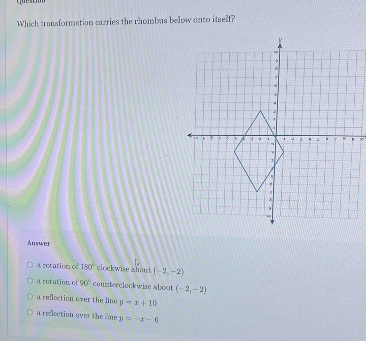 Question
Which transformation carries the rhombus below onto itself?
10
Answer
a rotation of 180° clockwise about (-2,-2)
a rotation of 90° counterclockwise about (-2,-2)
a reflection over the line y=x+10
a reflection over the line y=-x-6