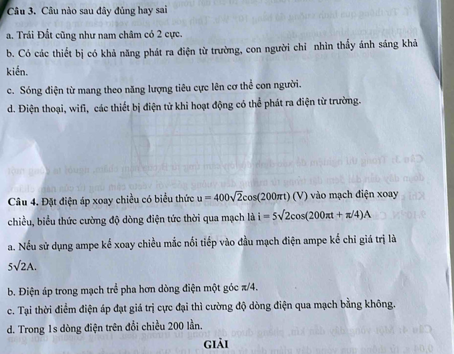 Câu nào sau đây đúng hay sai
a. Trái Đất cũng như nam châm có 2 cực.
b. Có các thiết bị có khả năng phát ra điện từ trường, con người chỉ nhìn thấy ánh sáng khả
kiến.
c. Sóng điện từ mang theo năng lượng tiêu cực lên cơ thể con người.
d. Điện thoại, wifi, các thiết bị điện tử khi hoạt động có thể phát ra điện từ trường.
Câu 4. Đặt điện áp xoay chiều có biểu thức u=400sqrt(2)cos (200π t)(V) vào mạch điện xoay
chiều, biểu thức cường độ dòng điện tức thời qua mạch là i=5sqrt(2)cos (200π t+π /4)A
a. Nếu sử dụng ampe kế xoay chiều mắc nối tiếp vào đầu mạch điện ampe kế chỉ giá trị là
5sqrt(2)A.
b. Điện áp trong mạch trể pha hơn dòng điện một góc π/4.
c. Tại thời điểm điện áp đạt giá trị cực đại thì cường độ dòng điện qua mạch bằng không.
d. Trong 1s dòng điện trên đổi chiều 200 lần.
giải