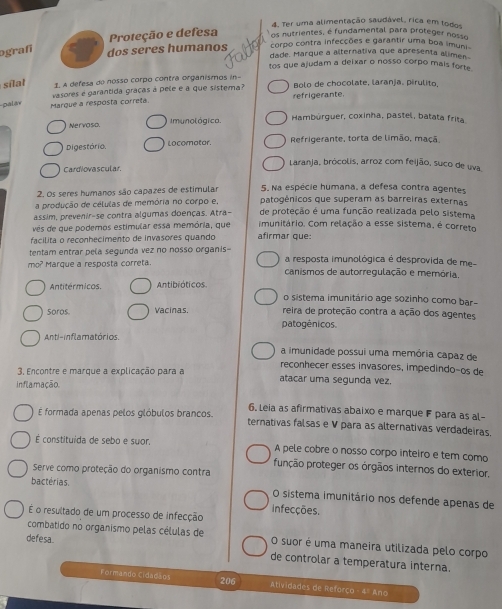 Ter uma alimentação saudável, rica em todos
Proteção e defesa os nutrientes, é fundamental para proteger nosso
ografí
corpo contra infecções e garantir uma boa imuni
dos seres humanos dade. Marque a alternativa que apresenta alimen
tos que ajudam a deixar o nosso corpo mais forte .
sil 1 A defesa de nosso corpo contra organismos in- Bolo de chocolate, laranja. pirulito,
pala Marque a resposta correta. vasores é garantida gráças à pele e a que sistema? refrigerante.
Nervoso. Imunol ógica. Hambúrguer, coxinha, pastel, batata frita
Digestório. Locomatar. Refrigerante, torta de limão, maçã.
Cardiovascular
Laranja, brócolis, arroz com feijão, suco de uva
2. Os seres humanos são capazes de estimular 5. Na espécie humana, a defesa contra agentes
a produção de células de memória no corpo e, patogénicos que superam as barreiras externas
assim, prevenir-se contra algumas doenças. Atra- de proteção é uma função realizada pelo sistema
ves de que podemos estimular essa memória, que imunitário. Com relação a esse sistema, é correto
facilita o reconhecimento de invasores quando afirmar que:
tentam entrar pela segunda vez no nosso organis-
mo? Marque a resposta correta a resposta imunológica é desprovida de me-
canismos de autorregulação e memória,
Antitérmicos. Antibióticos. o sistema imunitário age sozinho como bar-
Soros Vacinas. reira de proteção contra a ação dos agentes
patogénicos.
Anti-inflamatórios.
a imunidade possui uma memória capaz de
reconhecer esses invasores, impedindo-os de
3. Encontre e marque a explicação para a atacar uma segunda vez.
inflamação.
6. Leia as afirmativas abaixo e marque F para as al-
É formada apenas pelos glóbulos brancos. ternativas falsas e V para as alternativas verdadeiras.
É constituída de sebo e suor, A pele cobre o nosso corpo inteiro e tem como
função proteger os órgãos internos do exterior.
Serve como proteção do organismo contra
bactérias. O sistema imunitário nos defende apenas de
infecções.
É o resultado de um processo de infecção
combatido no organismo pelas células de O suor é uma maneira utilizada pelo corpo
defesa. de controlar a temperatura interna.
206
Formando Cidadãos Atividades de Reforço - 4º Ano