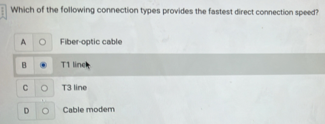 Which of the following connection types provides the fastest direct connection speed?
A Fiber-optic cable
B 1 line
C T3 line
D Cable modem