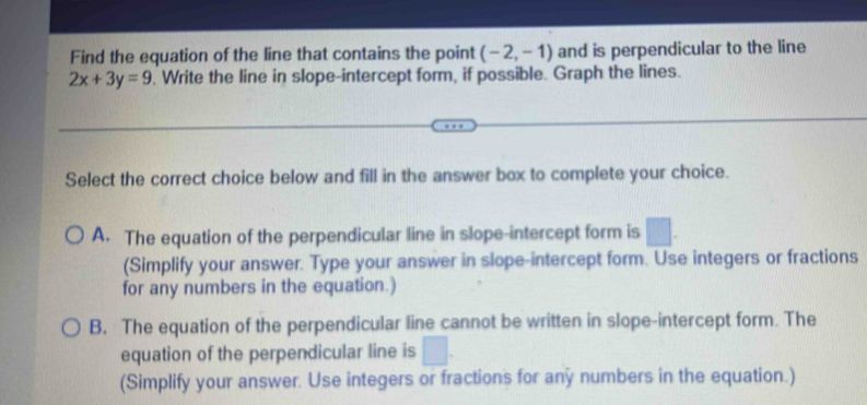 Find the equation of the line that contains the point (-2,-1) and is perpendicular to the line
2x+3y=9. Write the line in slope-intercept form, if possible. Graph the lines.
Select the correct choice below and fill in the answer box to complete your choice.
A. The equation of the perpendicular line in slope-intercept form is □. 
(Simplify your answer. Type your answer in slope-intercept form. Use integers or fractions
for any numbers in the equation.)
B. The equation of the perpendicular line cannot be written in slope-intercept form. The
equation of the perpendicular line is □. 
(Simplify your answer. Use integers or fractions for any numbers in the equation.)