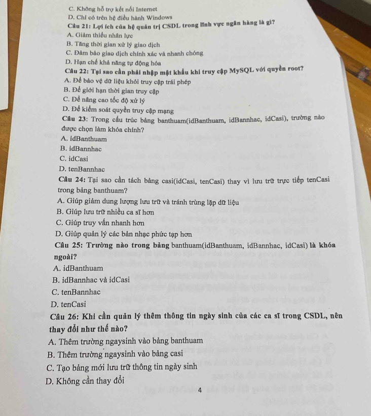 C. Không hỗ trợ kết nổi Internet
D. Chỉ có trên hệ điều hành Windows
Câu 21: Lợi ích của hệ quản trị CSDL trong lĩnh vực ngân hàng là gì?
A. Giảm thiều nhân lực
B. Tăng thời gian xử lý giao dịch
C. Đảm bảo giao dịch chính xác và nhanh chóng
D. Hạn chế khả năng tự động hóa
Câu 22: Tại sao cần phải nhập mật khẩu khi truy cập MySQL với quyền root?
A. Để bảo vệ dữ liệu khỏi truy cập trái phép
B. Để giới hạn thời gian truy cập
C. Để nâng cao tốc độ xử lý
D. Để kiểm soát quyền truy cập mạng
Câu 23: Trong cấu trúc bảng banthuam(idBanthuam, idBannhac, idCasi), trường nào
được chọn làm khóa chính?
A. idBanthuam
B. idBannhac
C. idCasi
D. tenBannhac
Câu 24: Tại sao cần tách bảng casi(idCasi, tenCasi) thay vì lưu trữ trực tiếp tenCasi
trong bảng banthuam?
A. Giúp giảm dung lượng lưu trữ và tránh trùng lặp dữ liệu
B. Giúp lưu trữ nhiều ca sĩ hơn
C. Giúp truy vấn nhanh hơn
D. Giúp quản lý các bản nhạc phức tạp hơn
* Câu 25: Trường nào trong bảng banthuam(idBanthuam, idBannhac, idCasi) là khóa
ngoài?
A. idBanthuam
B. idBannhac và idCasi
C. tenBannhac
D. tenCasi
Câu 26: Khi cần quản lý thêm thông tin ngày sinh của các ca sĩ trong CSDL, nên
thay đổi như thế nào?
A. Thêm trường ngaysinh vào bảng banthuam
B. Thêm trường ngaysinh vào bảng casi
C. Tạo bảng mới lưu trữ thông tin ngày sinh
D. Không cần thay đổi
4