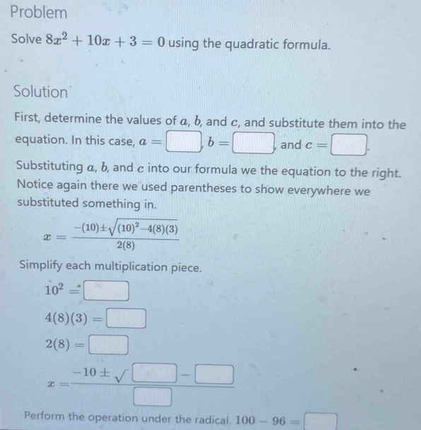 Problem 
Solve 8x^2+10x+3=0 using the quadratic formula. 
Solution 
First, determine the values of a, b, and c, and substitute them into the 
equation. In this case, a=□ , b=□ , and c=□. 
Substituting a, b, and c into our formula we the equation to the right. 
Notice again there we used parentheses to show everywhere we 
substituted something in.
x=frac -(10)± sqrt((10)^2)-4(8)(3)2(8)
Simplify each multiplication piece.
10^2=□
4(8)(3)=□
2(8)=□
x= (-10± sqrt(□ )-□ )/□  
Perform the operation under the radical. 100-96=□