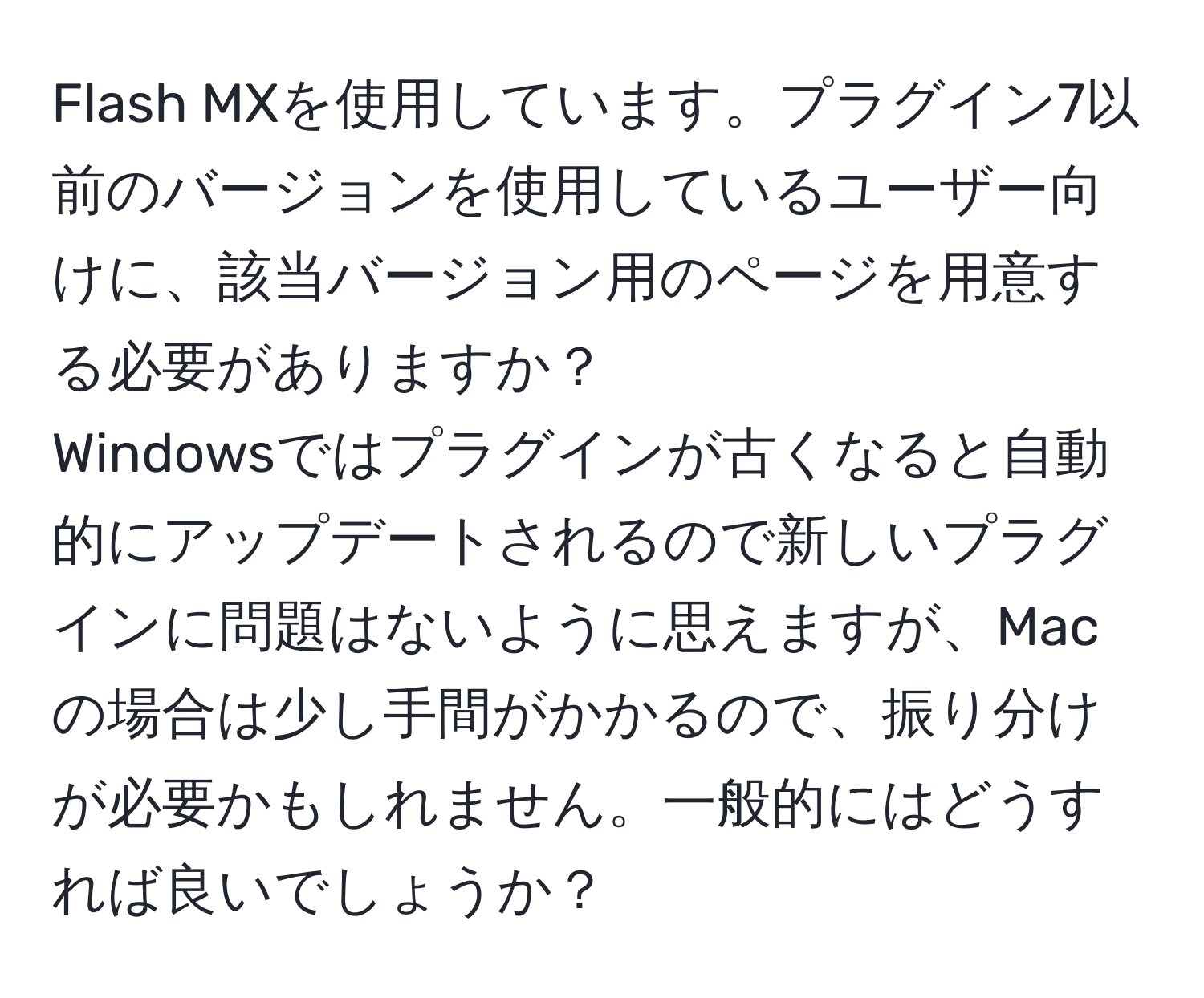 Flash MXを使用しています。プラグイン7以前のバージョンを使用しているユーザー向けに、該当バージョン用のページを用意する必要がありますか？  
Windowsではプラグインが古くなると自動的にアップデートされるので新しいプラグインに問題はないように思えますが、Macの場合は少し手間がかかるので、振り分けが必要かもしれません。一般的にはどうすれば良いでしょうか？