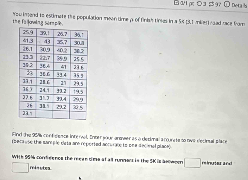 つ 3 %97 ① Details 
You intend to estimate the population mean time μ of finish times in a 5K (3.1 miles) road race from 
the following sample. 
Find the 95% confidence interval. Enter your answer as a decimal accurate to two decimal place 
(because the sample data are reported accurate to one decimal place). 
With 95% confidence the mean time of all runners in the 5K is between minutes and
minutes.