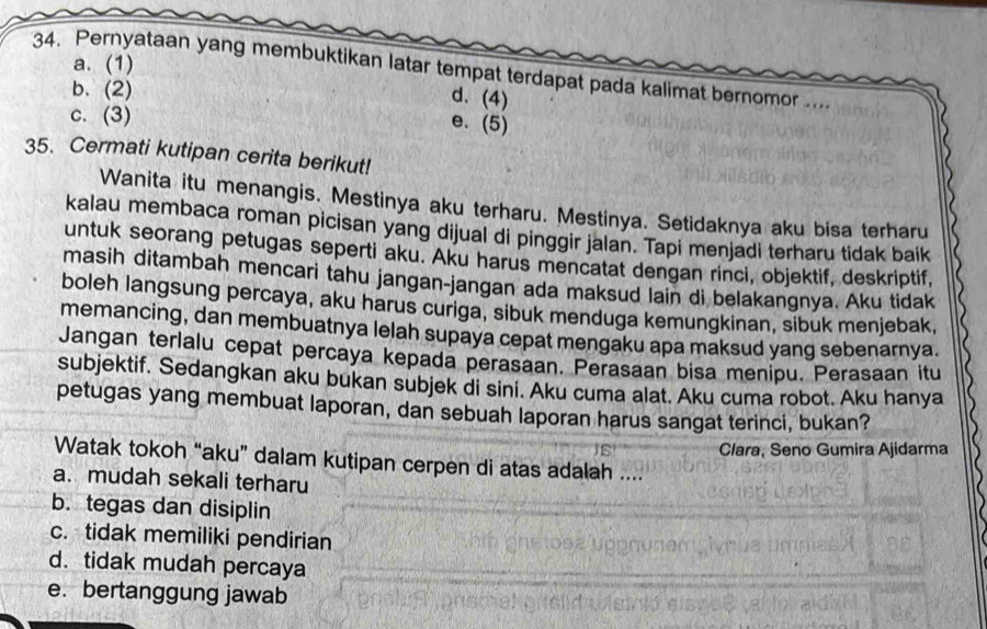 Pernyataan yang membuktikan latar tempat terdapat pada kalimat bernomor .... a. (1)
b. (2)
d. (4)
c. (3)
e. (5)
35. Cermati kutipan cerita berikut!
Wanita itu menangis. Mestinya aku terharu. Mestinya. Setidaknya aku bisa terharu
kalau membaca roman picisan yang dijual di pinggir jalan. Tapi menjadi terharu tidak baik
untuk seorang petugas seperti aku. Aku harus mencatat dengan rinci, objektif, deskriptif,
masih ditambah mencari tahu jangan-jangan ada maksud lain di belakangnya. Aku tidak
boleh langsung percaya, aku harus curiga, sibuk menduga kemungkinan, sibuk menjebak,
memancing, dan membuatnya lelah supaya cepat mengaku apa maksud yang sebenarnya.
Jangan terlalu cepat percaya kepada perasaan. Perasaan bisa menipu. Perasaan itu
subjektif. Sedangkan aku bukan subjek di sini. Aku cuma alat. Aku cuma robot. Aku hanya
petugas yang membuat laporan, dan sebuah laporan harus sangat terinci, bukan?
Clara, Seno Gumira Ajidarma
Watak tokoh “aku” dalam kutipan cerpen di atas adalah ....
a. mudah sekali terharu
b. tegas dan disiplin
c. tidak memiliki pendirian
d. tidak mudah percaya
e. bertanggung jawab