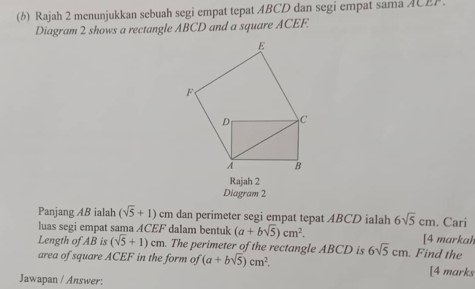 Rajah 2 menunjukkan sebuah segi empat tepat ABCD dan segi empat sama ACEF. 
Diagram 2 shows a rectangle ABCD and a square ACEF. 
Rajah 2 
Diagram 2 
Panjang AB ialah (sqrt(5)+1)cr n dan perimeter segi empat tepat ABCD ialah 6sqrt(5)cm. Cari 
luas segi empat sama ACEF dalam bentuk (a+bsqrt(5))cm^2. [4 markah 
Length of AB is (sqrt(5)+1)cm. The perimeter of the rectangle ABCD is 6sqrt(5)cm. Find the 
area of square ACEF in the form of (a+bsqrt(5))cm^2. [4 marks 
Jawapan / Answer: