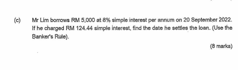 Mr Lim borrows RM 5,000 at 8% simple interest per annum on 20 September 2022. 
If he charged RM 124.44 simple interest, find the date he settles the loan. (Use the 
Banker's Rule). 
(8 marks)