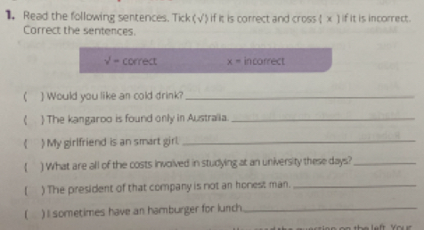 Read the following sentences. Tick V ') if it is correct and cross (x) if it is incorrect. 
Correct the sentences.
surd = correct x= in correct 
)Would you like an cold drink?_ 
 The kangaroo is found only in Australia._ 
) My girlfriend is an smart girl._ 
( ) What are all of the costs involved in studying at an university these days?_ 
( ) The president of that company is not an honest man._ 
( ) I sometimes have an hamburger for lunch_ 
e e rs i o n on th e left Y o u