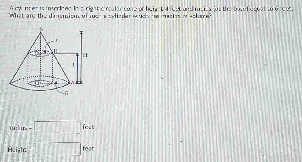 A cylinder is inscribed in a right circular cone of height 4 feet and radius (at the base) equal to 6 feet.
What are the dimensions of such a cylinder which has maximum volume?
Radius=□ feet
Height =□ feet