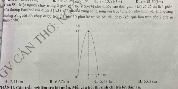 s=23,25(kiu) C. s=13,83(km) D. s=15,50(km)
ha Câu 58. Một người chạy trong 2 giờ, vận tốc v (km/h) phụ thuộc vào thời gian t (h) có đồ thị là 1 phần
của đường Parabol với đinh I(1;5) và trục đổi xứng song song với trục tung Ov như hình vẽ. Tính quảng
đường S người đó chạy được trong 1 giờ 30 phút kể từ lúc bắt đầu chạy (kết quả làm tròn đến 2 chữ số
thập phân).
A. 2,11km. B. 6,67 km. C. 5, 63 km. D. 5,63 km.
PHẢN II. Câu trắc nghiệm trả lời ngắn. Mỗi câu hồi thí sinh chỉ trã lời đáp án.