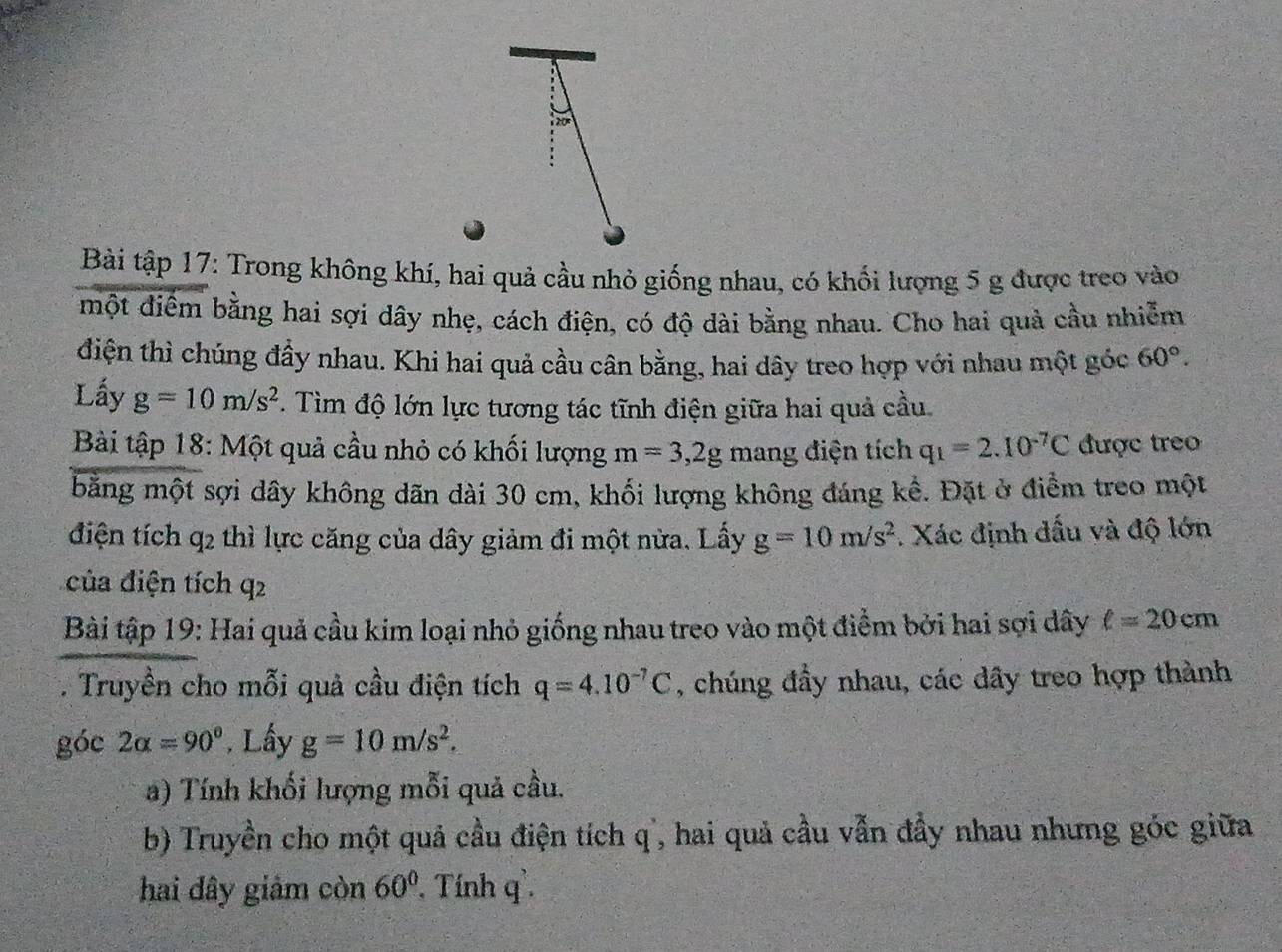 Bài tập 17: Trong không khí, hai quả cầu nhỏ giống nhau, có khổi lượng 5 g được treo vào 
một diểm bằng hai sợi dây nhẹ, cách điện, có độ dài bằng nhau. Cho hai quả cầu nhiễm 
điện thì chúng đầy nhau. Khi hai quả cầu cân bằng, hai dây treo hợp với nhau một góc 60°. 
Lấy g=10m/s^2. Tìm độ lớn lực tương tác tĩnh điện giữa hai quả cầu. 
Bài tập 18: Một quả cầu nhỏ có khối lượng m=3, 2g mang điện tích q_1=2.10^(-7)C được treo 
băng một sợi dây không dãn dài 30 cm, khối lượng không đáng kể. Đặt ở điểm treo một 
điện tích q_2 thì lực căng của dây giảm đi một nửa. Lấy g=10m/s^2. Xác định dấu và độ lớn 
của điện tích q^2
Bài tập 19: Hai quả cầu kim loại nhỏ giống nhau treo vào một điểm bởi hai sợi dây ell =20cm
- Truyền cho mỗi quả cầu điện tích q=4.10^(-7)C , chúng đầy nhau, các dây treo hợp thành 
góc 2alpha =90°. Lấy g=10m/s^2. 
a) Tính khối lượng mỗi quả cầu. 
b) Truyền cho một quả cầu điện tích q ', hai quả cầu vẫn đầy nhau nhưng góc giữa 
hai đây giảm còn 60° Tính q `.