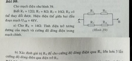 Cho mạch diện như hình 39.
Biết R_1=12Omega ;R_2=8Omega ;R_3=16Omega ;R_xc6
thể thay đổi được. Hiệu điện thế giữa hai đầu
đoạn mạch U_AB=48V.
a) Cho R_x=14Omega. Tính điện trở tương
đương của mạch và cường độ dòng điện trong
mạch chính.
b) Xác định giá trị R_x để cho cường độ dòng điện qua R_x lớn hơn 3 lần
cường độ dòng điện qua điện trở R_1.