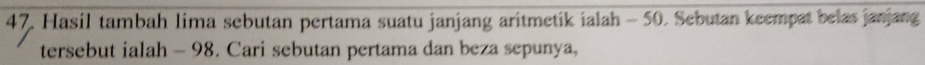 Hasil tambah lima sebutan pertama suatu janjang aritmetik ialah - 50. Sebutan keempat belas janjang 
tersebut ialah - 98. Cari sebutan pertama dan beza sepunya,