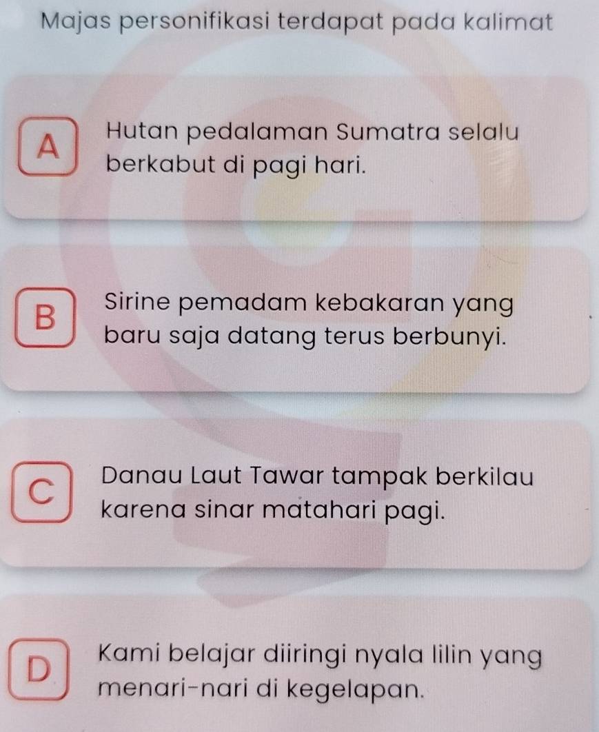 Majas personifikasi terdapat pada kalimat
Hutan pedalaman Sumatra selalu
A berkabut di pagi hari.
B Sirine pemadam kebakaran yang
baru saja datang terus berbunyi.
C
Danau Laut Tawar tampak berkilau
karena sinar matahari pagi.
D.
Kami belajar diiringi nyala lilin yang
menari-nari di kegelapan.