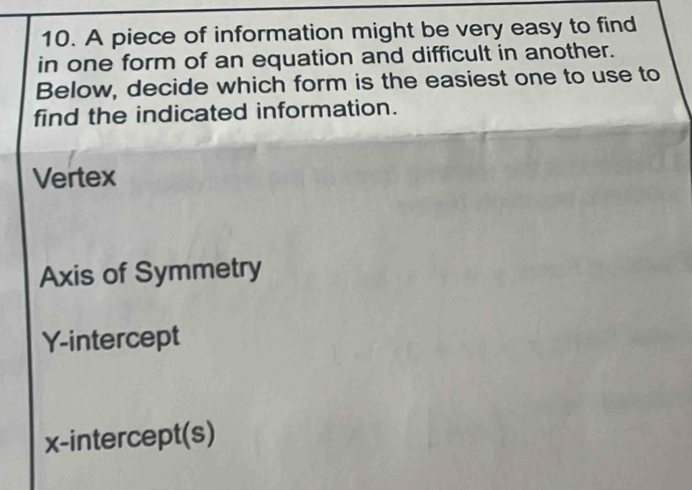 A piece of information might be very easy to find
in one form of an equation and difficult in another.
Below, decide which form is the easiest one to use to
find the indicated information.
Vertex
Axis of Symmetry
Y-intercept
x-intercept(s)