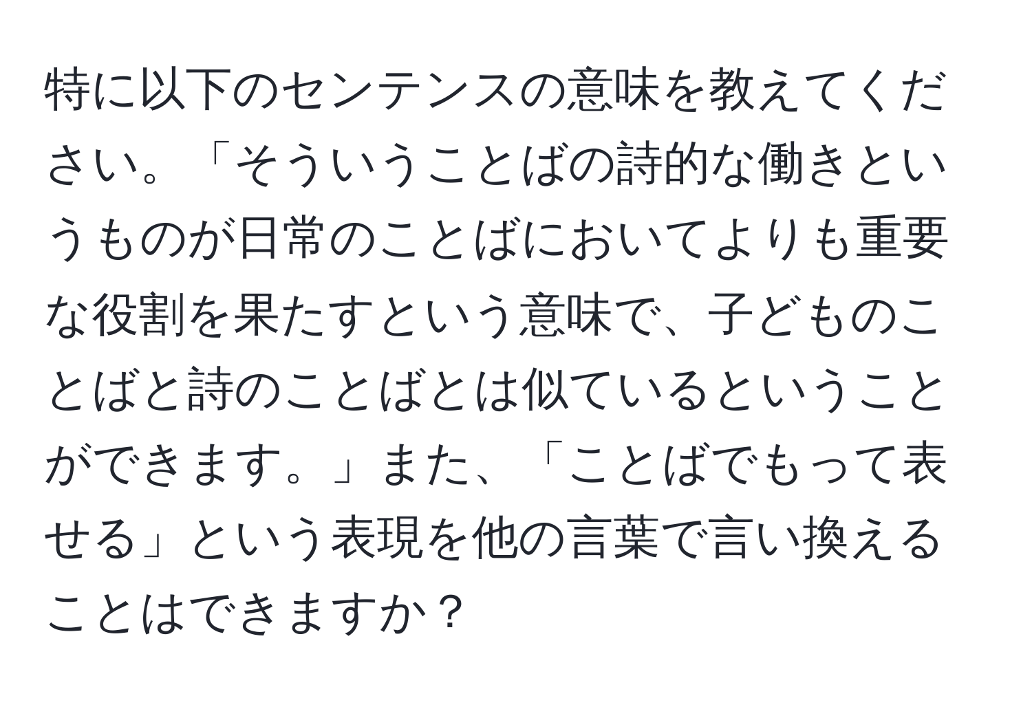 特に以下のセンテンスの意味を教えてください。「そういうことばの詩的な働きというものが日常のことばにおいてよりも重要な役割を果たすという意味で、子どものことばと詩のことばとは似ているということができます。」また、「ことばでもって表せる」という表現を他の言葉で言い換えることはできますか？