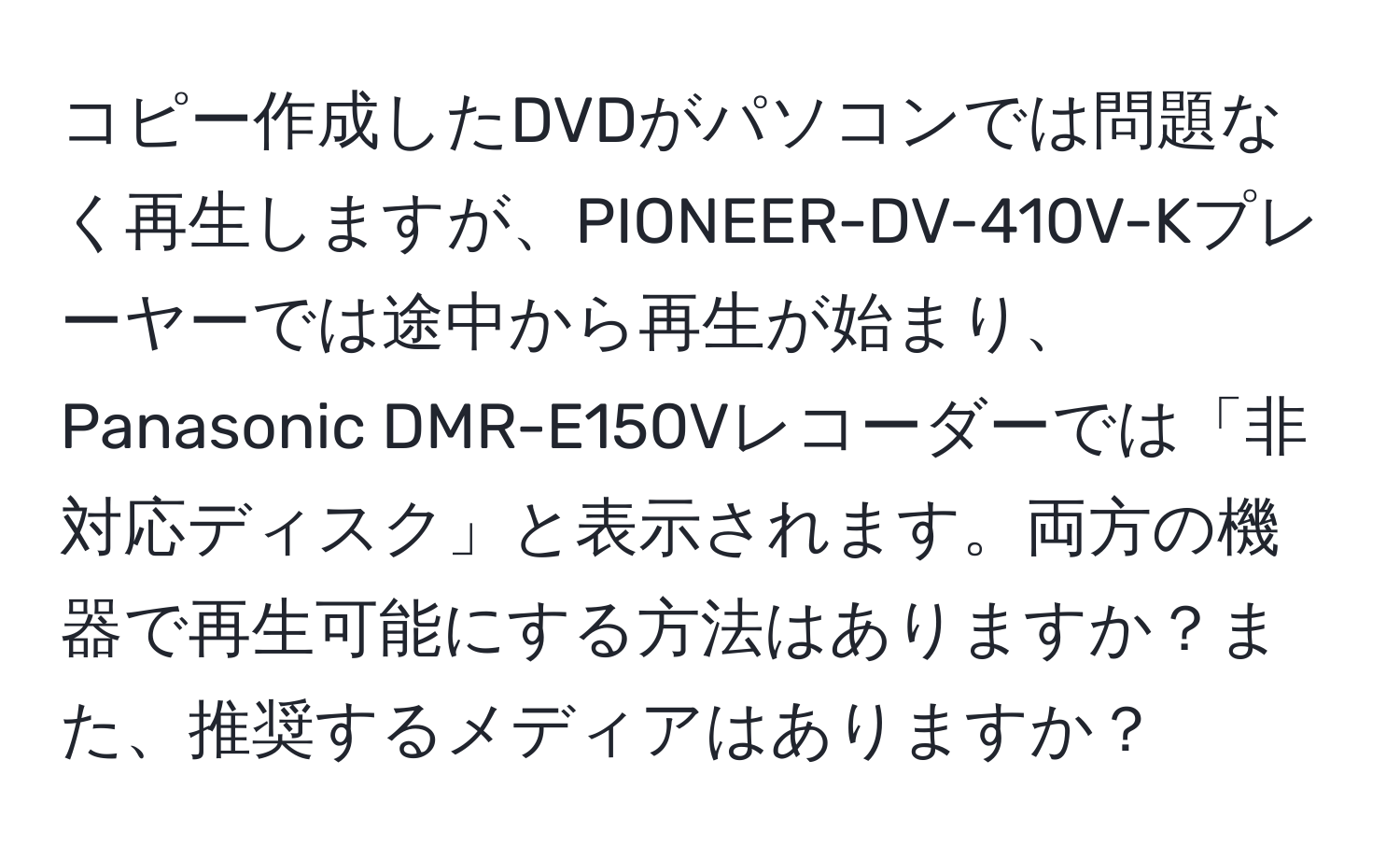 コピー作成したDVDがパソコンでは問題なく再生しますが、PIONEER-DV-410V-Kプレーヤーでは途中から再生が始まり、Panasonic DMR-E150Vレコーダーでは「非対応ディスク」と表示されます。両方の機器で再生可能にする方法はありますか？また、推奨するメディアはありますか？