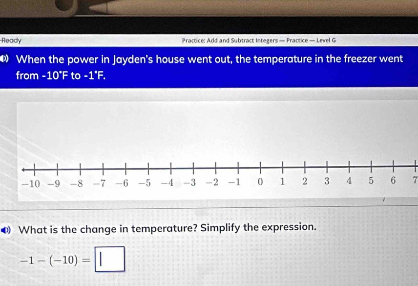 Ready Practice: Add and Subtract Integers — Practice — Level G 
When the power in Jayden's house went out, the temperature in the freezer went 
from I -10°F to -1°F. 
7 
What is the change in temperature? Simplify the expression.
-1-(-10)=□