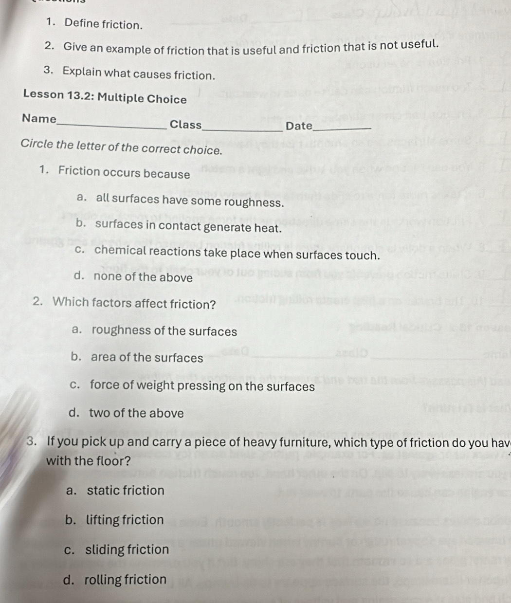 Define friction.
2. Give an example of friction that is useful and friction that is not useful.
3. Explain what causes friction.
Lesson 13.2: Multiple Choice
Name_ Class_ Date_
Circle the letter of the correct choice.
1. Friction occurs because
a. all surfaces have some roughness.
b. surfaces in contact generate heat.
c. chemical reactions take place when surfaces touch.
d. none of the above
2. Which factors affect friction?
a. roughness of the surfaces
b. area of the surfaces
c. force of weight pressing on the surfaces
d. two of the above
3. If you pick up and carry a piece of heavy furniture, which type of friction do you hav
with the floor?
a. static friction
b. lifting friction
c. sliding friction
d. rolling friction