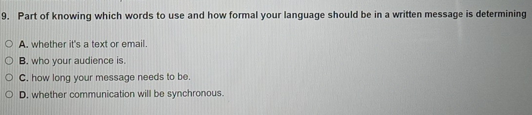 Part of knowing which words to use and how formal your language should be in a written message is determining
A. whether it's a text or email.
B. who your audience is.
C. how long your message needs to be.
D. whether communication will be synchronous.