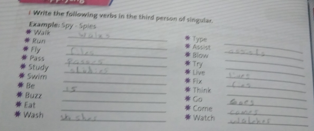 Write the following verbs in the third person of singular. 
Example: Spy - Spies 
_ 
* Walk 
* Type 
* Run __Blow__ 
Fly 
* Assist 
Pass 
* 
Study 
_* Try 
_ 
_* Live 
_ 
Swim _* Fix_ 
Be 
_* Think 
_ 
Buzz 
_ 
Go 
_ 
Eat _Come_ 
_ 
Wash _Watch_