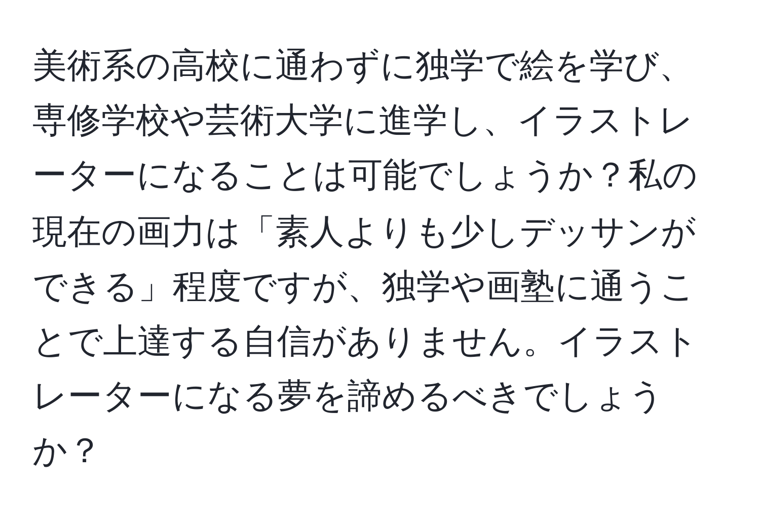 美術系の高校に通わずに独学で絵を学び、専修学校や芸術大学に進学し、イラストレーターになることは可能でしょうか？私の現在の画力は「素人よりも少しデッサンができる」程度ですが、独学や画塾に通うことで上達する自信がありません。イラストレーターになる夢を諦めるべきでしょうか？