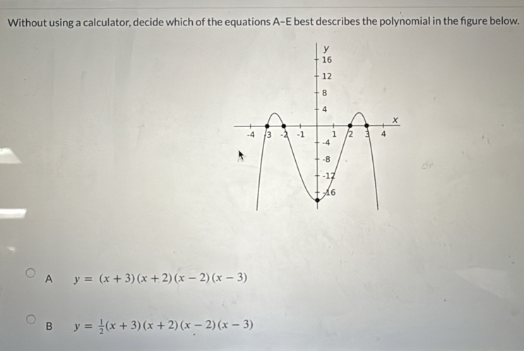 Without using a calculator, decide which of the equations A-E best describes the polynomial in the fgure below.
A y=(x+3)(x+2)(x-2)(x-3)
B y= 1/2 (x+3)(x+2)(x-2)(x-3)