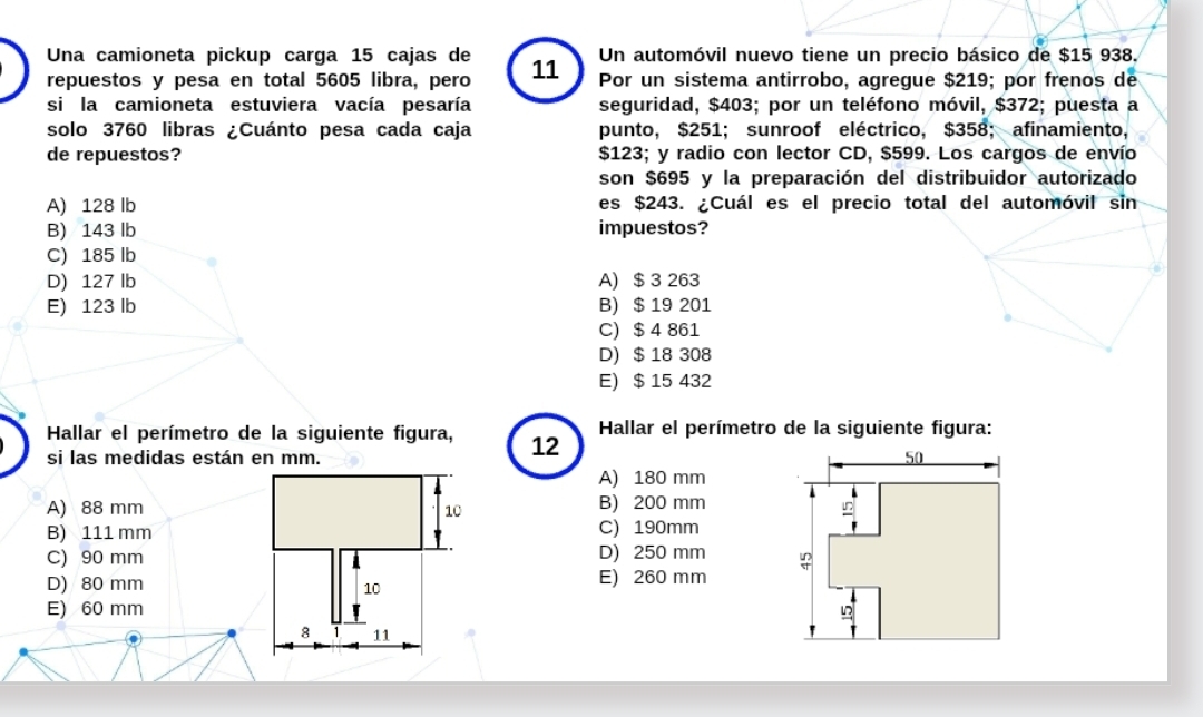 Un automóvil nuevo tiene un precio básico de $15 938.
Una camioneta pickup carga 15 cajas de 11 Por un sistema antirrobo, agregue $219; por frenos de
repuestos y pesa en total 5605 libra, pero
si la camioneta estuviera vacía pesaría seguridad, $403; por un teléfono móvil, $372; puesta a
solo 3760 libras ¿Cuánto pesa cada caja punto, $251; sunroof eléctrico, $358; afinamiento,
de repuestos? $123; y radio con lector CD, $599. Los cargos de envío
son $695 y la preparación del distribuidor autorizado
A) 128 lb es $243. ¿Cuál es el precio total del automóvil sin
B) 143 lb impuestos?
C) 185 lb
D) 127 lb A) $ 3 263
E) 123 lb B) $ 19 201
C) $ 4 861
D) $ 18 308
E) $ 15 432
Hallar el perímetro de la siguiente figura, 12  Hallar el perímetro de la siguiente figura:
si las medidas están en mm.
A) 180 mm
A) 88 mm B) 200 mm
B) 111 mmC) 190mm
C) 90 mmD) 250 mm
D) 80 mmE) 260 mm
E) 60 mm