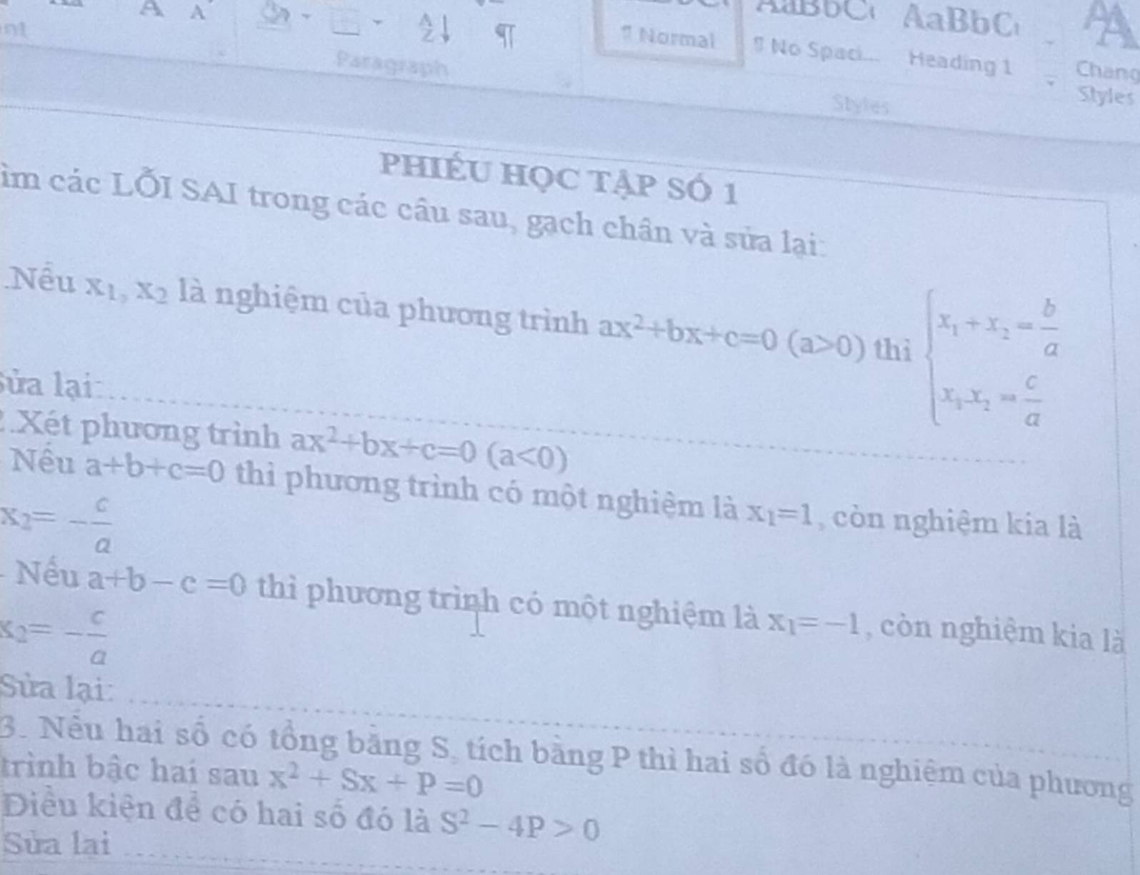 A A 
Bb C AaBbC 
nt 
1 Normal # No Spaci... Heading 1 Chang 
Paragraph 
Styles 
Styles 
phIÉU HọC tẠp SÓ 1 
im các LỐI SAI trong các cầu sau, gạch chân và sửa lại: 
Nểu x_1, x_2 là nghiệm của phương trình ax^2+bx+c=0(a>0) thì beginarrayl x_1+x_2= b/a  frac x_1ba= c/a endarray.  
lửa lại 
Xét phương trình ax^2+bx+c=0(a<0)
Nêu a+b+c=0 thì phương trình có một nghiệm là x_1=1 , còn nghiệm kia là
x_2=- c/a 
Nếu a+b-c=0 thì phương trình có một nghiệm là x_1=-1 , còn nghiệm kia là
x_2=- c/a 
Sửa lại: 
3. Nếu hai số có tổng bằng S, tích bằng P thì hai số đó là nghiệm của phương 
trình bậc hai sau x^2+Sx+P=0
_ 
Điều kiện để có hai số đó là S^2-4P>0
Sửa lại