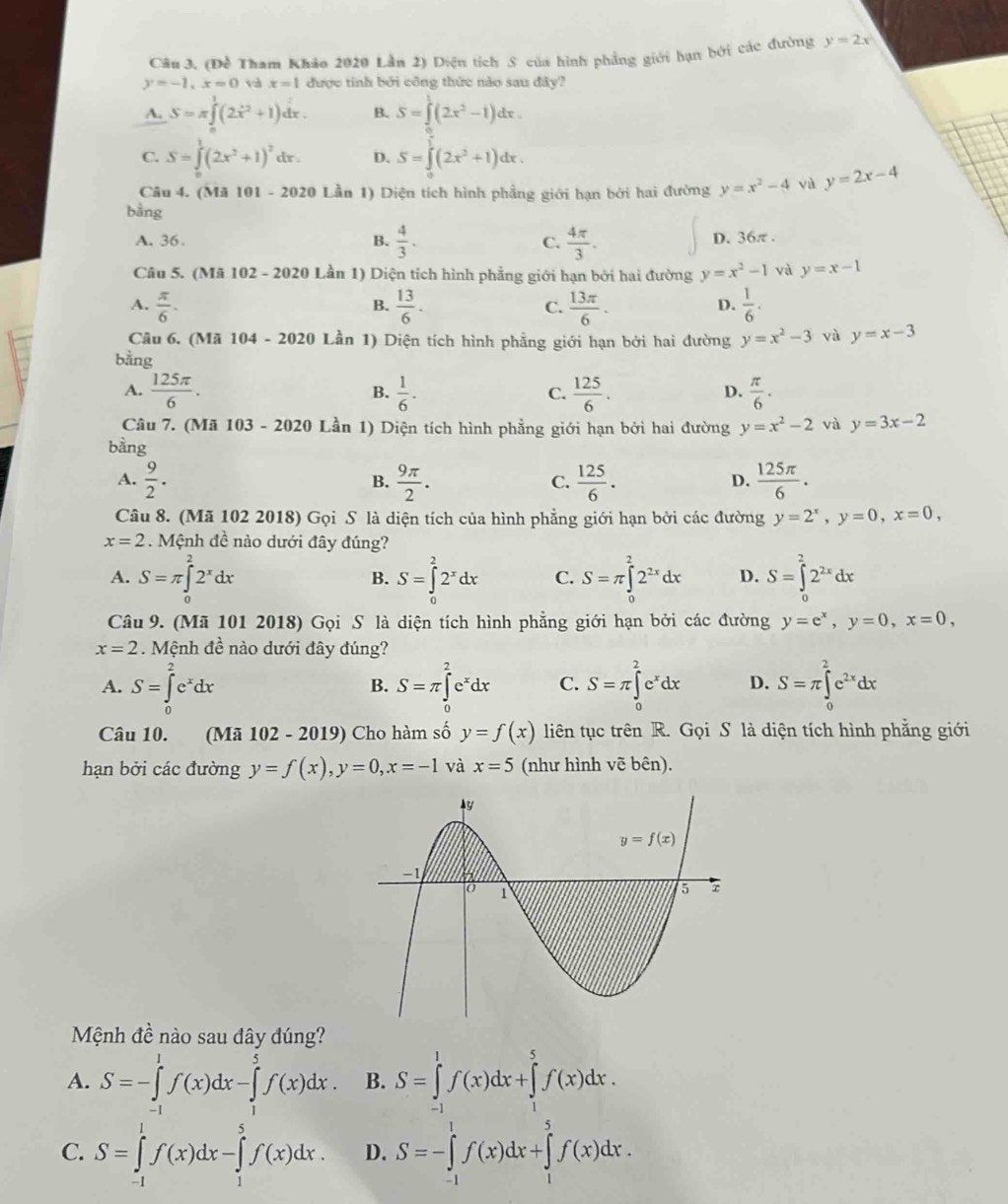 Câu 3, (Đề Tham Khảo 2020 Lần 2) Diện tích S của hình phẳng giới hạn bởi các đường y=2x
y=-1,x=0 x=1 được tính bởi công thức nào sau đây?
A. S=π ∈tlimits _0^(1(2x^2)+1)dx. B. S=∈tlimits _1^(1(-)(2x^2-1)dx.
C. S=∈tlimits _0^(1(2x^2)+1)^2 dr . D. S=∈tlimits _0^((frac 1)2)(2x^2+1)dx.
Câu 4. (Mã 101-20201 Lần 1) Diện tích hình phầng giới hạn bởi hai đường y=x^2-4 và y=2x-4
bằng
A. 36. B.  4/3 . C.  4π /3 . D. 36π .
Câu 5. (Mã 102 - 2020 Lần 1) Diện tích hình phẳng giới hạn bởi hai đường y=x^2-1 và y=x-1
A.  π /6 .  13/6 . C.  13π /6 .  1/6 .
B.
D.
Câu 6. (Mã 104-2020 Lần 1) Diện tích hình phẳng giới hạn bởi hai đường y=x^2-3 và y=x-3
bằng
A.  125π /6 .  1/6 .  125/6 .  π /6 ·
B.
C.
D.
Câu 7. (Mã 103 - 2020 Lần 1) Diện tích hình phẳng giới hạn bởi hai đường y=x^2-2 và y=3x-2
bàng
A.  9/2 . B.  9π /2 . C.  125/6 .  125π /6 .
D.
Câu 8. (Mã 102 2018) Gọi S là diện tích của hình phẳng giới hạn bởi các đường y=2^x,y=0,x=0,
x=2. Mệnh đề nào dưới đây đúng?
A. S=π ∈tlimits _0^(22^x)dx S=∈tlimits _0^(22^x)dx C. S=π ∈tlimits _0^(22^2x)dx D. S=∈tlimits _0^(22^2x)dx
B.
Câu 9. (Mã 101 2018) Gọi S là diện tích hình phẳng giới hạn bởi các đường y=e^x,y=0,x=0,
x=2. Mệnh đề nào dưới đây đúng?
A. S=∈tlimits _0^(2e^x)dx S=π ∈tlimits _0^(2e^x)dx C. S=π ∈tlimits _0^(2e^x)dx D. S=π ∈tlimits _0^(2e^2x)dx
B.
Câu 10. (Mã 102 - 2019) Cho hàm số y=f(x) liên tục trên R. Gọi S là diện tích hình phẳng giới
hạn bởi các đường y=f(x),y=0,x=-1 và x=5 (như hình vẽ bên).
Mệnh đề nào sau đây đúng?
A. S=-∈tlimits _(-1)^1f(x)dx-∈tlimits _1^5f(x)dx. B. S=∈tlimits _(-1)^1f(x)dx+∈tlimits _1^5f(x)dx.
C. S=∈tlimits _(-1)^1f(x)dx-∈tlimits _1^5f(x)dx. D. S=-∈tlimits _(-1)^1f(x)dx+∈tlimits _1^5f(x)dx.