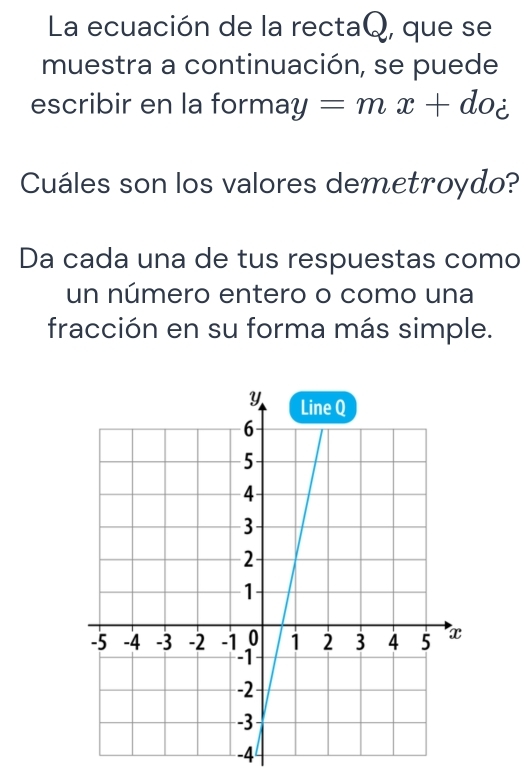 La ecuación de la rectaQ, que se 
muestra a continuación, se puede 
escribir en la forr nay=mx+doz
Cuáles son los valores demetroydo? 
Da cada una de tus respuestas como 
un número entero o como una 
fracción en su forma más simple.