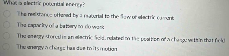 What is electric potential energy?
The resistance offered by a material to the flow of electric current
The capacity of a battery to do work
The energy stored in an electric field, related to the position of a charge within that field
The energy a charge has due to its motion