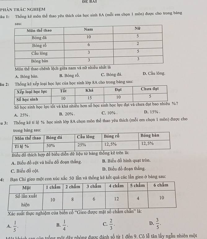 ĐE BAl
phân trác nghiệm
âu 1: Thống kê môn thể thao yêu thích của học sinh 8A (mỗi em chọn 1 môn) được cho trong bảng
Môn thể thao chênh lệch giữa nam và nữ n
A. Bóng bàn. B. Bóng rỗ. C. Bóng đá. D. Cầu lông.
âhống kê xếp loại học lực của học sinh lớp 8A cho trong bảng sau:
Số học sinh học lực tốt và khá nhiều hơn số học sinh học lực đạt và ch
A. 25%. B. 20%. C. 10%. D. 15%.
u 3: Thống kê tỉ lệ % học sinh lớp 8A chọn môn thể thao yêu thích (mỗi em chọn 1 môn) được cho
ong bảng sau:
Biểu đồ thích hợp đề biểu diễn dữ liệu từ bảng th
A. Biểu đồ cột và biểu đồ đoạn thẳng. B. Biểu ở frac 1 hình quạt tròn.
C. Biểu đồ cột. D. Biểu đồ đoạn thắng.
4: Bạn Chi gieo một con xúc xắc 50 lần và thống kê kết quả các lần gieo ở bảng sau:
Xác suất thực nghiệm của biến cố “Gieo được mặt số chấ
D.
A.  1/5 .  1/4 .  2/3 .  3/5 . 
B.
C.
* khách san còn trống một dãy phòng được đánh số từ 1 đến 9. Cô lễ tân lấy ngẫu nhiên một