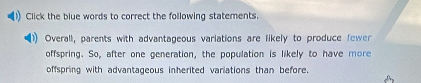 Click the blue words to correct the following statements. 
Overall, parents with advantageous variations are likely to produce fewer 
offspring. So, after one generation, the population is likely to have more 
offspring with advantageous inherited variations than before.