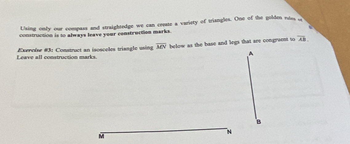 Using only our compass and straightedge we can create a variety of triangles. One of the golden rules of 
construction is to always leave your construction marks. 
Exercise #3: Construct an isosceles triangle using overline MN below as the base and legs that are congruent to overline AB.
A
Leave all construction marks.
B
N
M