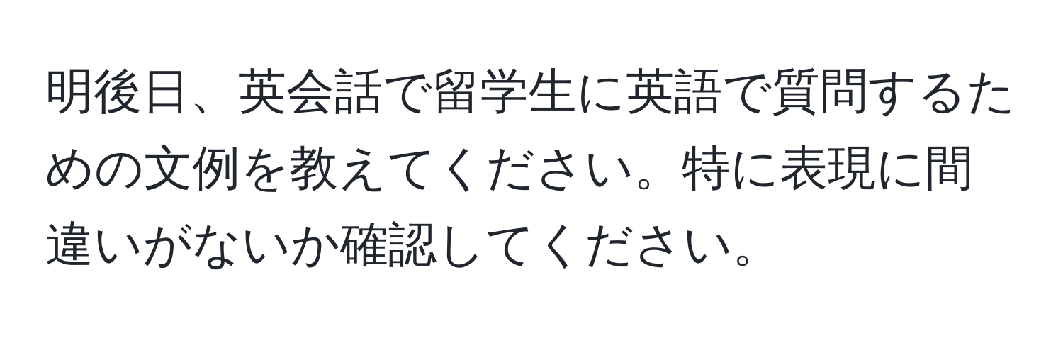 明後日、英会話で留学生に英語で質問するための文例を教えてください。特に表現に間違いがないか確認してください。